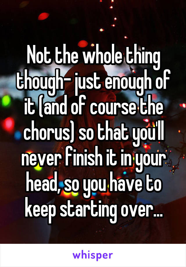 Not the whole thing though- just enough of it (and of course the chorus) so that you'll never finish it in your head, so you have to keep starting over...