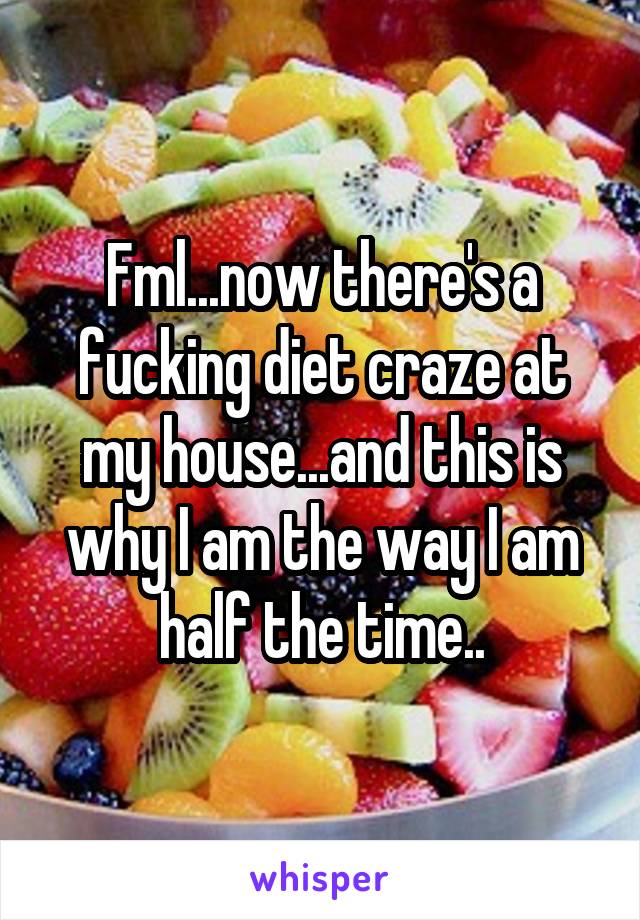 Fml...now there's a fucking diet craze at my house...and this is why I am the way I am half the time..