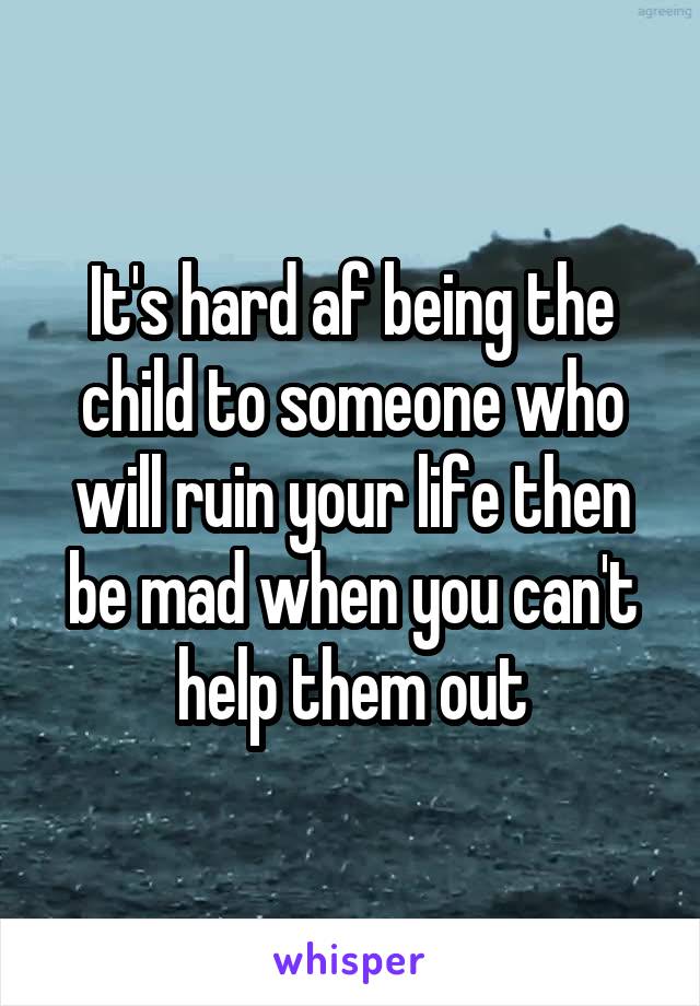 It's hard af being the child to someone who will ruin your life then be mad when you can't help them out