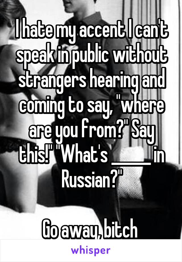 I hate my accent I can't speak in public without strangers hearing and coming to say, "where are you from?" Say this!" "What's ______ in Russian?"

Go away, bitch 