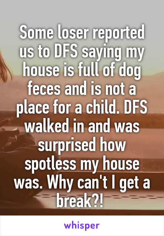 Some loser reported us to DFS saying my house is full of dog feces and is not a place for a child. DFS walked in and was surprised how spotless my house was. Why can't I get a break?! 