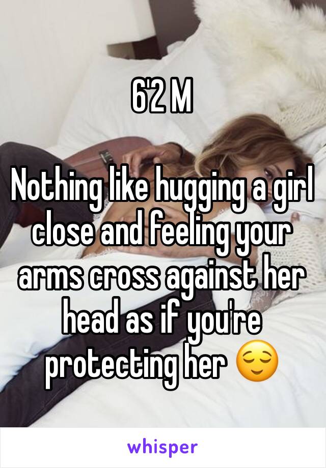 6'2 M

Nothing like hugging a girl close and feeling your arms cross against her head as if you're protecting her 😌