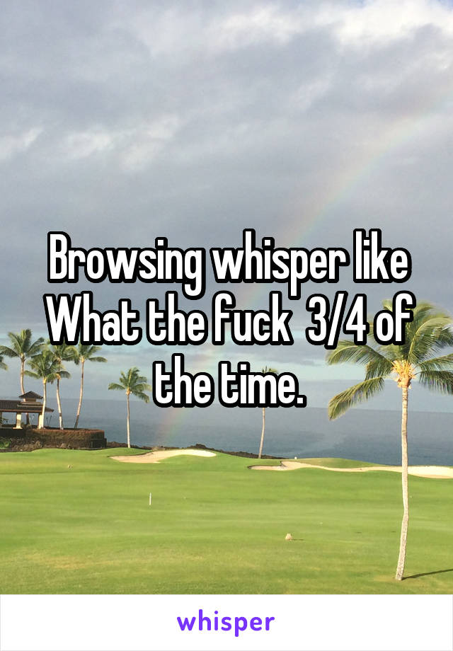 Browsing whisper like What the fuck  3/4 of the time.