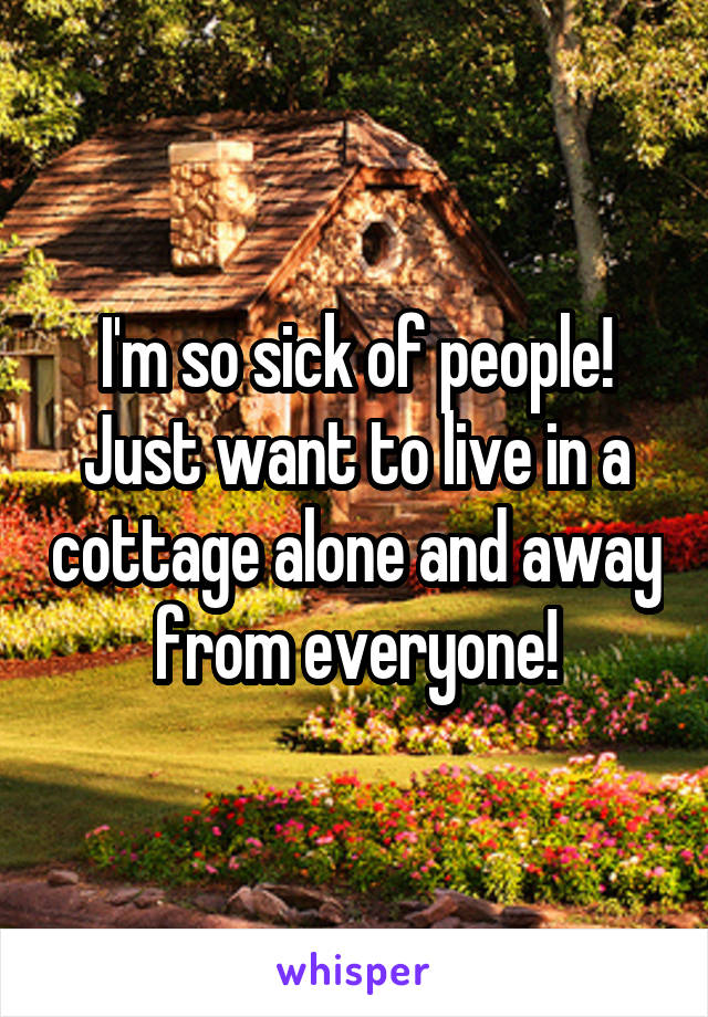 I'm so sick of people! Just want to live in a cottage alone and away from everyone!