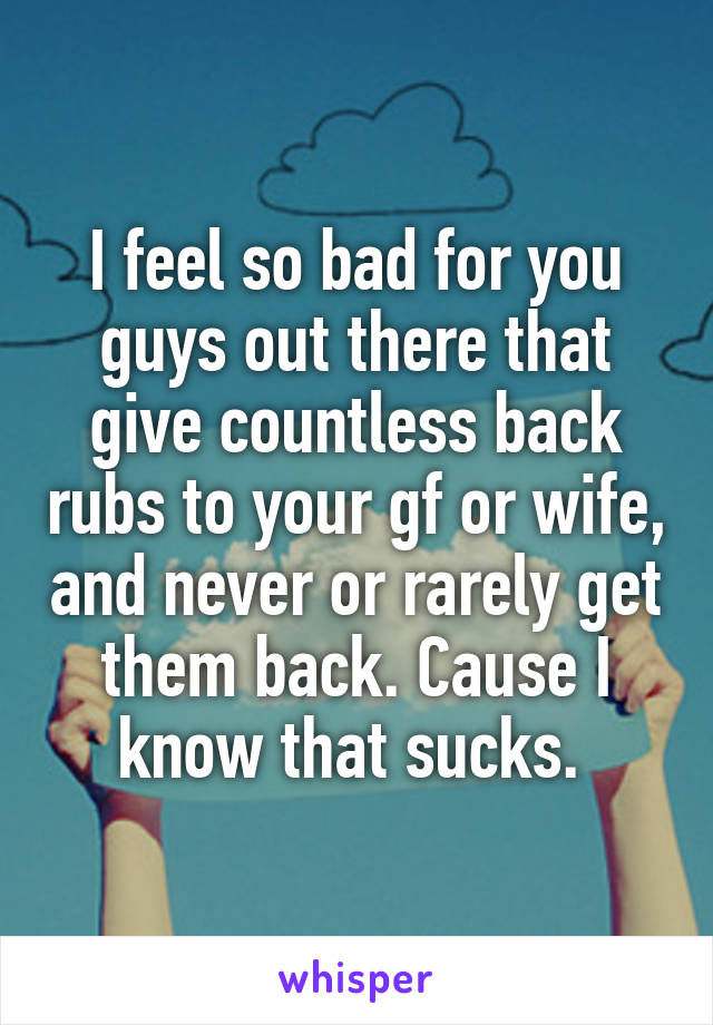 I feel so bad for you guys out there that give countless back rubs to your gf or wife, and never or rarely get them back. Cause I know that sucks. 