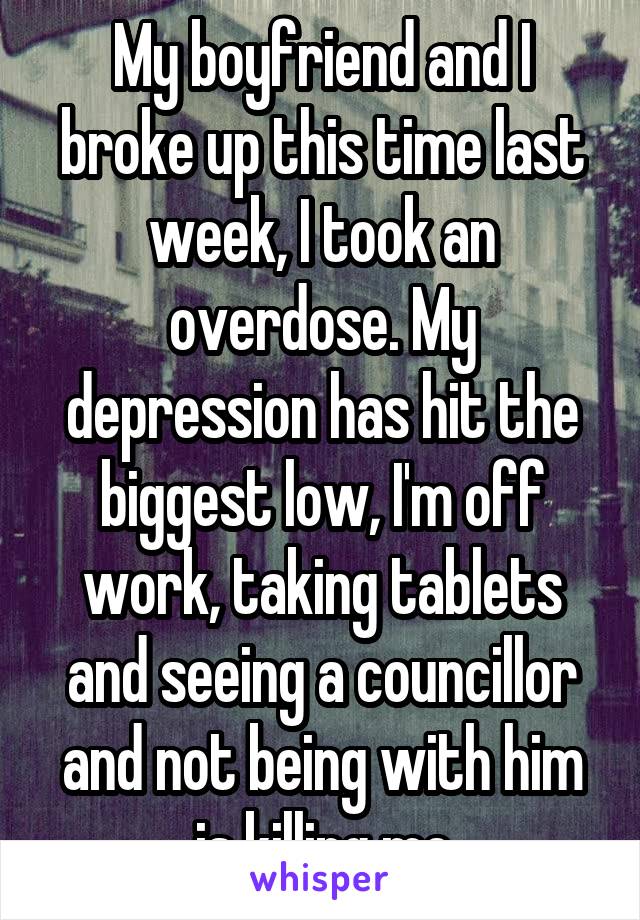 My boyfriend and I broke up this time last week, I took an overdose. My depression has hit the biggest low, I'm off work, taking tablets and seeing a councillor and not being with him is killing me