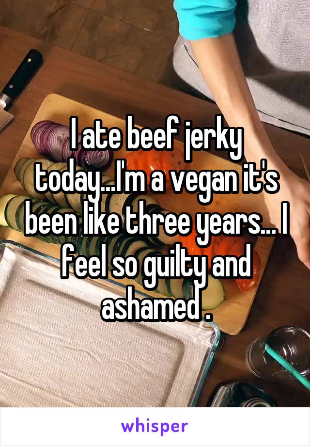 I ate beef jerky today...I'm a vegan it's been like three years... I feel so guilty and ashamed .