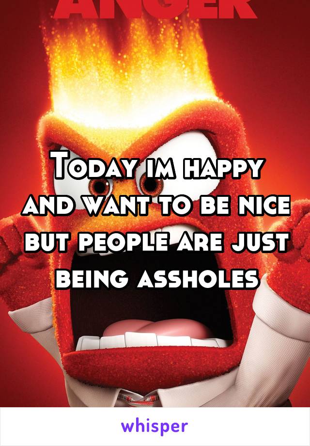 Today im happy and want to be nice but people are just being assholes