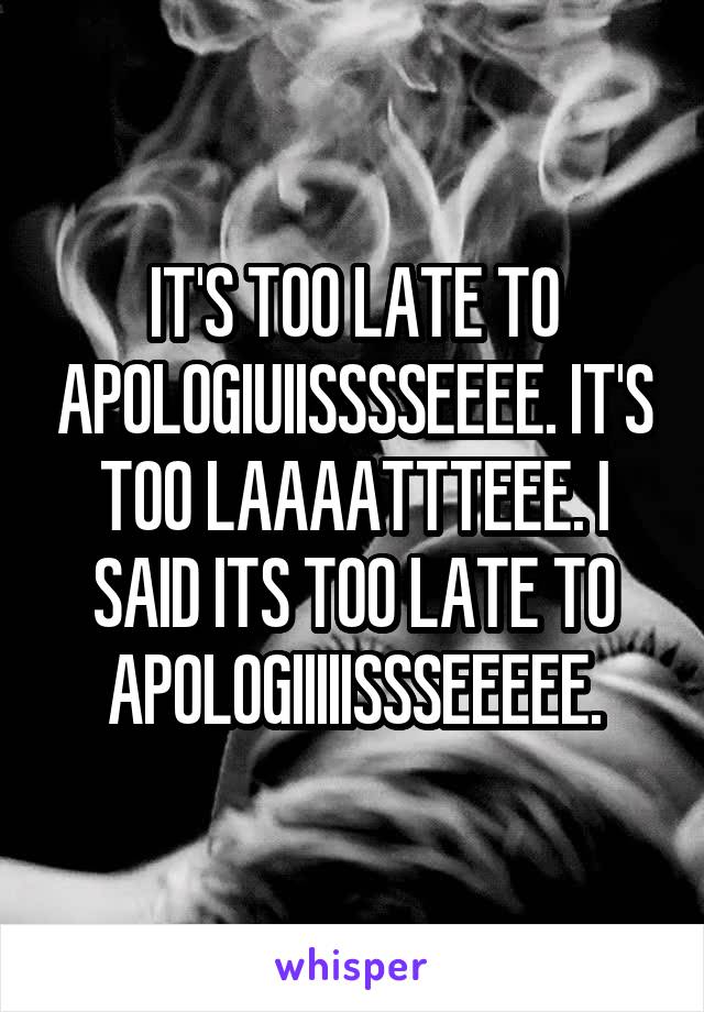 IT'S TOO LATE TO APOLOGIUIISSSSEEEE. IT'S TOO LAAAATTTEEE. I SAID ITS TOO LATE TO APOLOGIIIIISSSEEEEE.