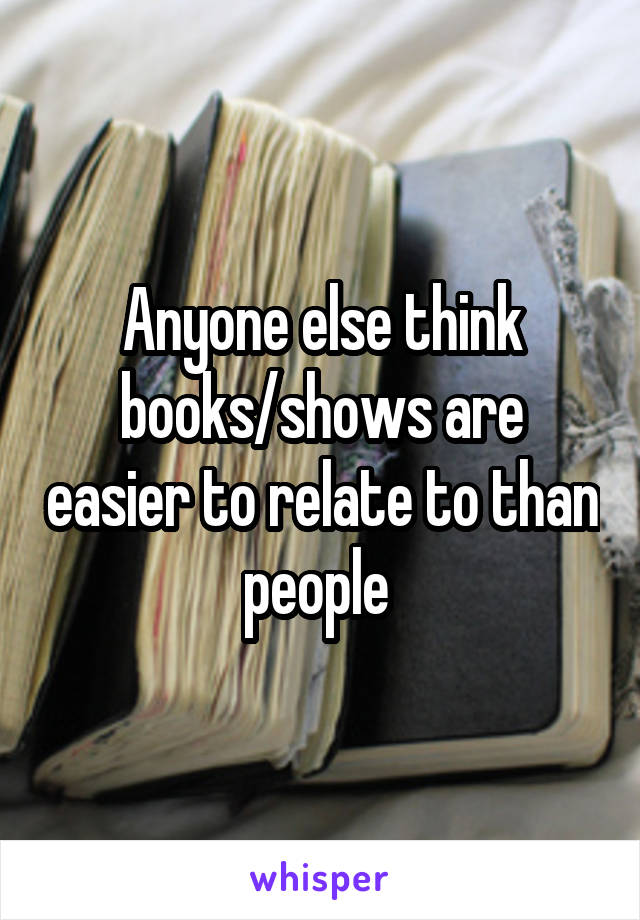 Anyone else think books/shows are easier to relate to than people 