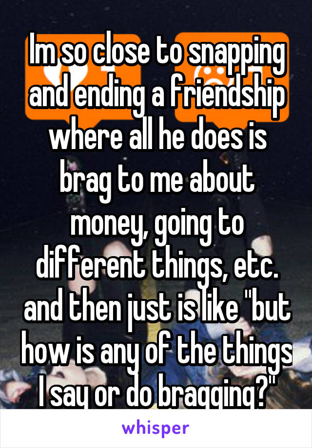 Im so close to snapping and ending a friendship where all he does is brag to me about money, going to different things, etc. and then just is like "but how is any of the things I say or do bragging?"