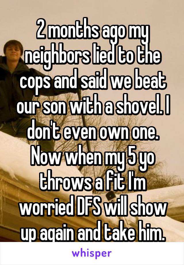 2 months ago my neighbors lied to the cops and said we beat our son with a shovel. I don't even own one. Now when my 5 yo throws a fit I'm worried DFS will show up again and take him.