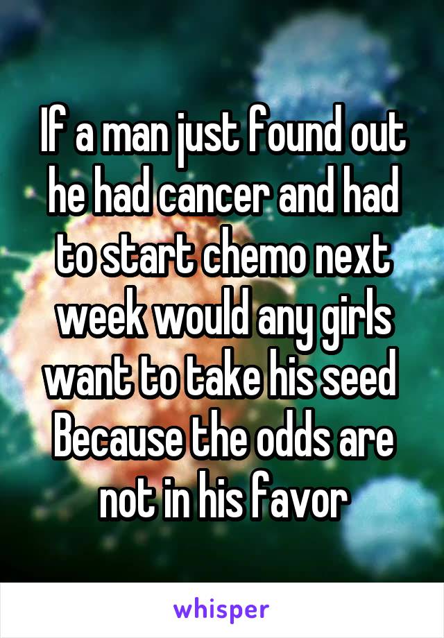 If a man just found out he had cancer and had to start chemo next week would any girls want to take his seed 
Because the odds are not in his favor