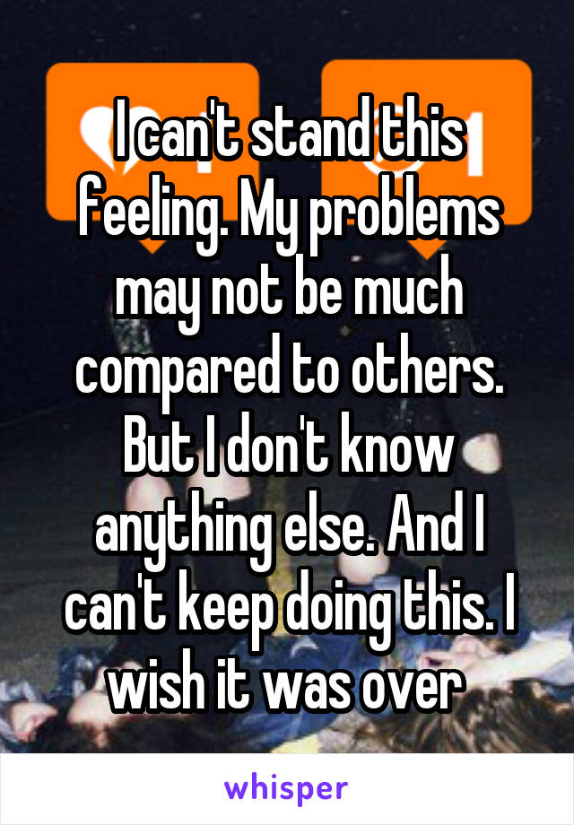 I can't stand this feeling. My problems may not be much compared to others. But I don't know anything else. And I can't keep doing this. I wish it was over 