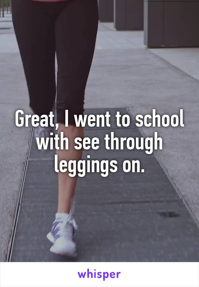 Great, I went to school with see through leggings on.