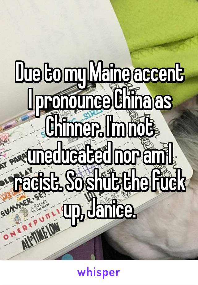 Due to my Maine accent I pronounce China as Chinner. I'm not uneducated nor am I racist. So shut the fuck up, Janice.