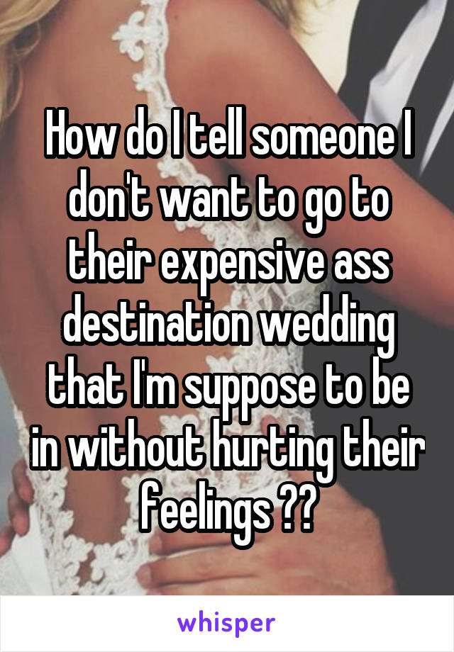 How do I tell someone I don't want to go to their expensive ass destination wedding that I'm suppose to be in without hurting their feelings ??