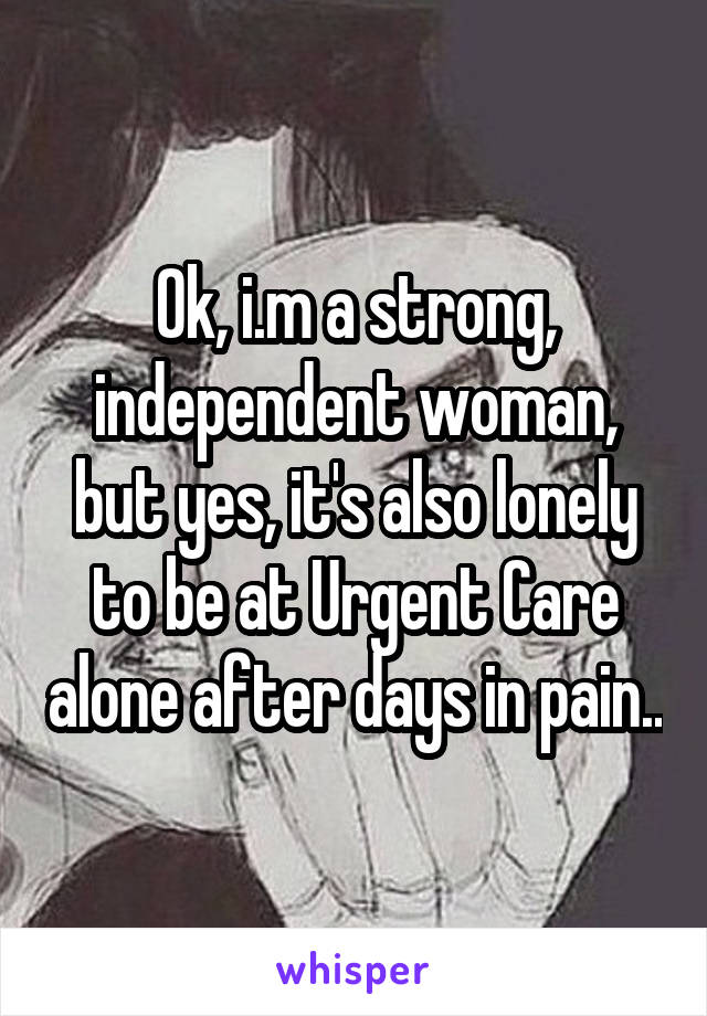 Ok, i.m a strong, independent woman, but yes, it's also lonely to be at Urgent Care alone after days in pain..