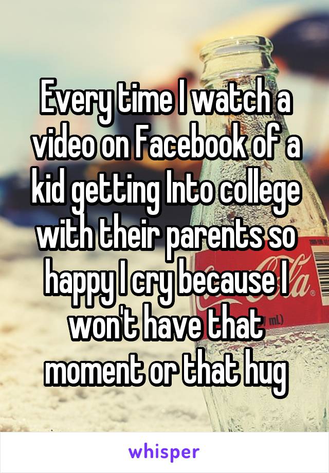 Every time I watch a video on Facebook of a kid getting Into college with their parents so happy I cry because I won't have that moment or that hug