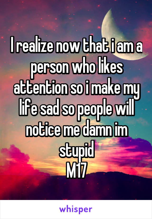 I realize now that i am a person who likes attention so i make my life sad so people will notice me damn im stupid
M17