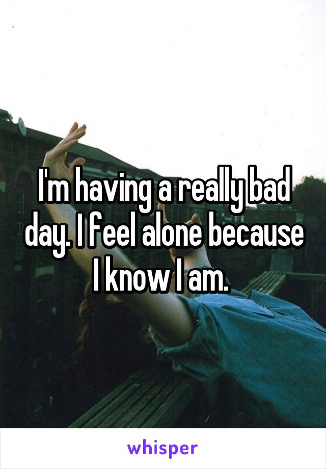 I'm having a really bad day. I feel alone because I know I am. 