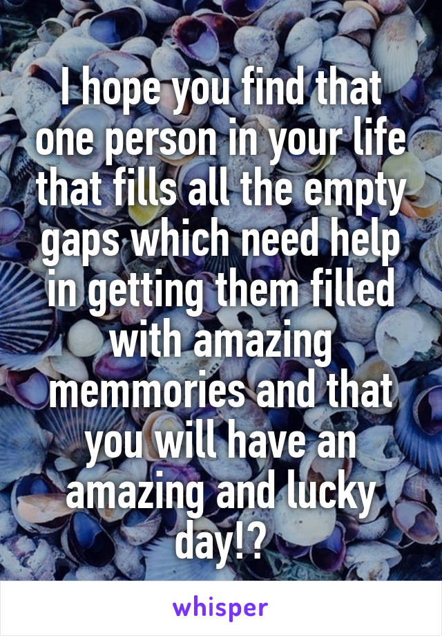 I hope you find that one person in your life that fills all the empty gaps which need help in getting them filled with amazing memmories and that you will have an amazing and lucky day!?