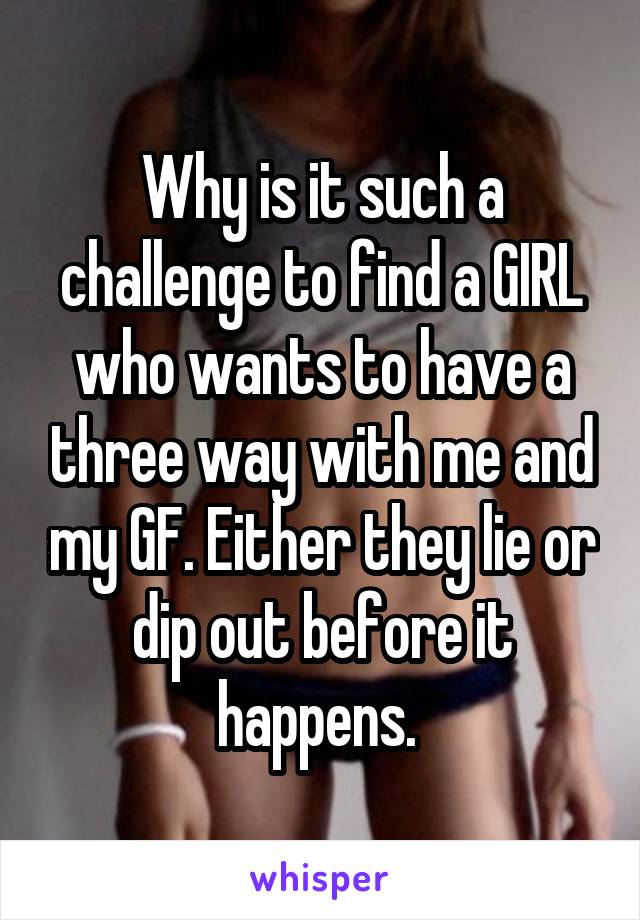 Why is it such a challenge to find a GIRL who wants to have a three way with me and my GF. Either they lie or dip out before it happens. 