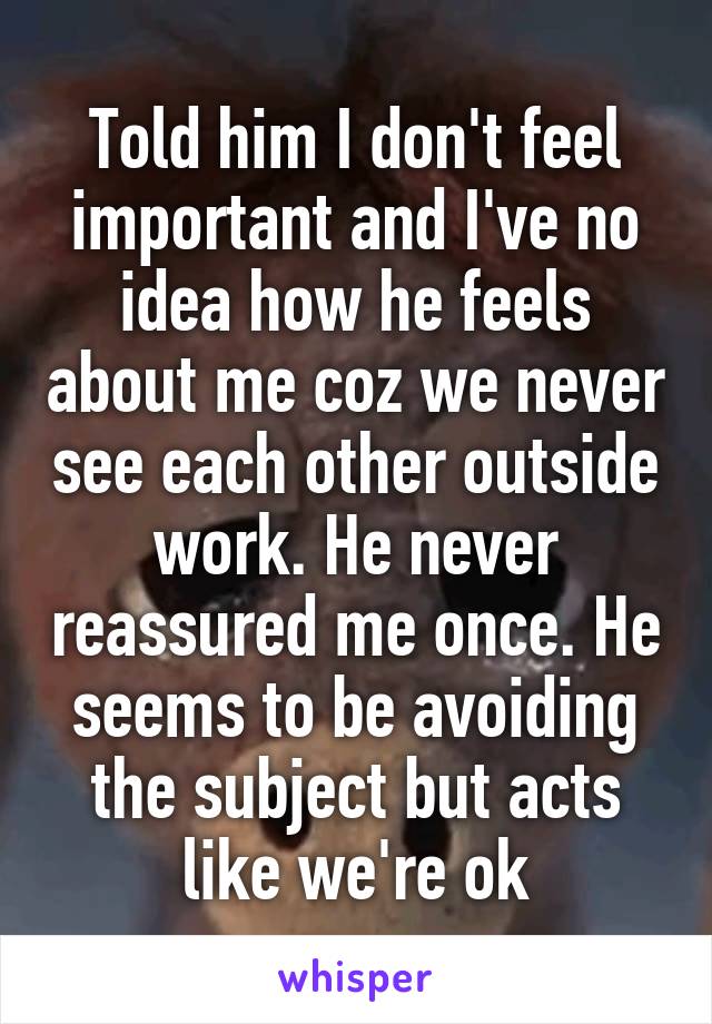 Told him I don't feel important and I've no idea how he feels about me coz we never see each other outside work. He never reassured me once. He seems to be avoiding the subject but acts like we're ok