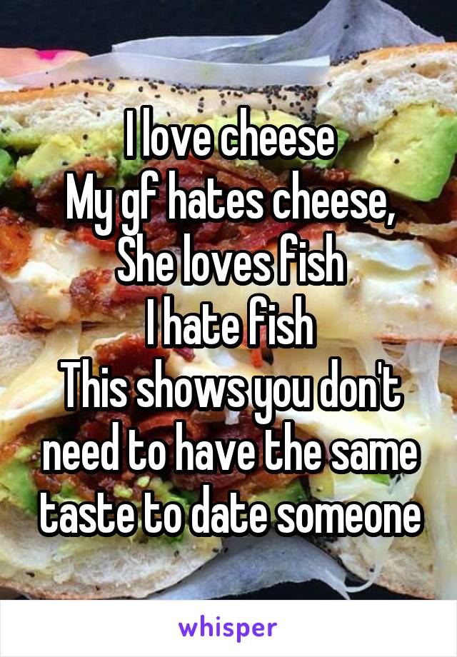 I love cheese
My gf hates cheese,
She loves fish
I hate fish
This shows you don't need to have the same taste to date someone