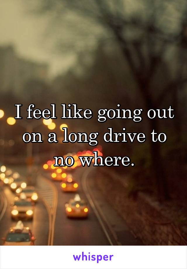 I feel like going out on a long drive to no where.