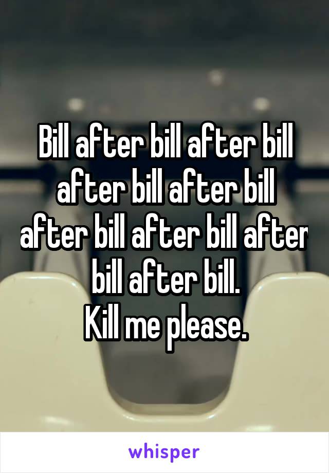 Bill after bill after bill after bill after bill after bill after bill after bill after bill.
 Kill me please. 