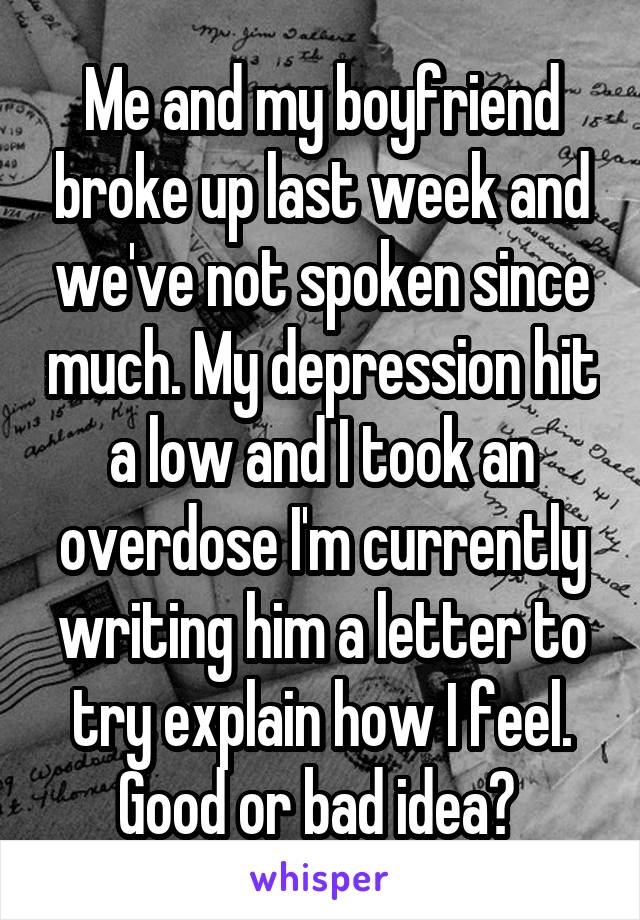 Me and my boyfriend broke up last week and we've not spoken since much. My depression hit a low and I took an overdose I'm currently writing him a letter to try explain how I feel. Good or bad idea? 