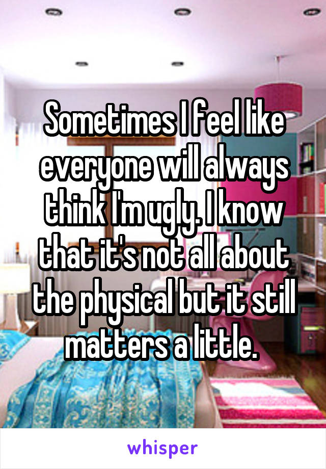 Sometimes I feel like everyone will always think I'm ugly. I know that it's not all about the physical but it still matters a little. 