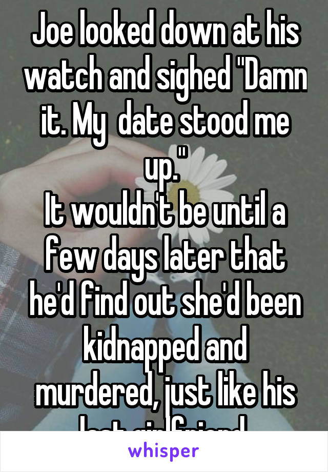 Joe looked down at his watch and sighed "Damn it. My  date stood me up."
It wouldn't be until a few days later that he'd find out she'd been kidnapped and murdered, just like his last girlfriend.