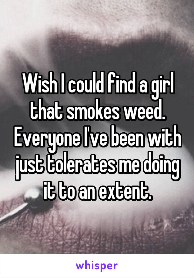 Wish I could find a girl that smokes weed. Everyone I've been with just tolerates me doing it to an extent.