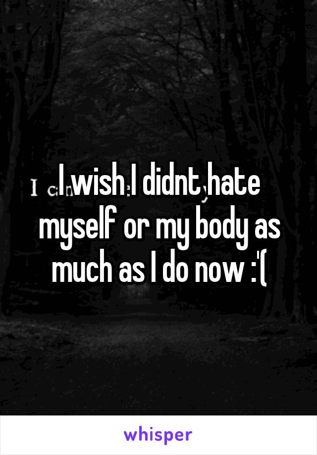 I wish I didnt hate myself or my body as much as I do now :'(