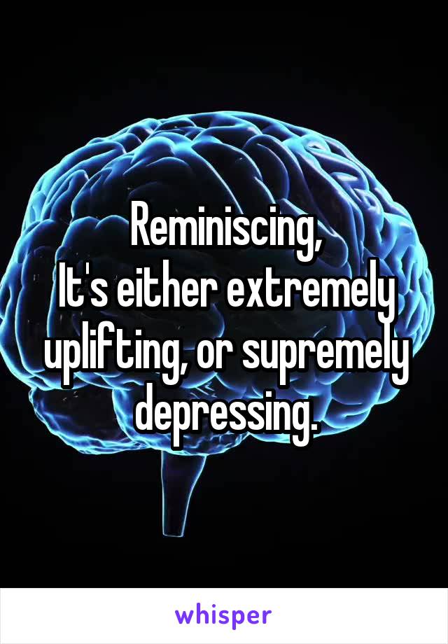 Reminiscing,
It's either extremely uplifting, or supremely depressing.