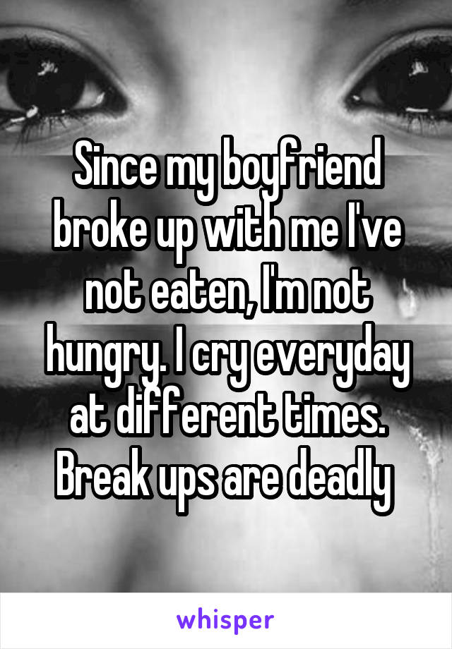 Since my boyfriend broke up with me I've not eaten, I'm not hungry. I cry everyday at different times. Break ups are deadly 