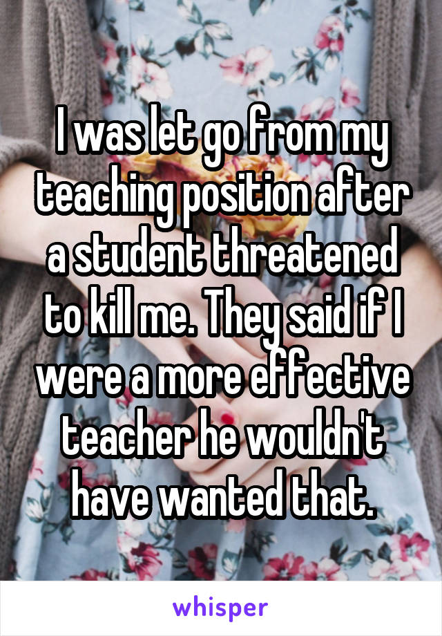 I was let go from my teaching position after a student threatened to kill me. They said if I were a more effective teacher he wouldn't have wanted that.
