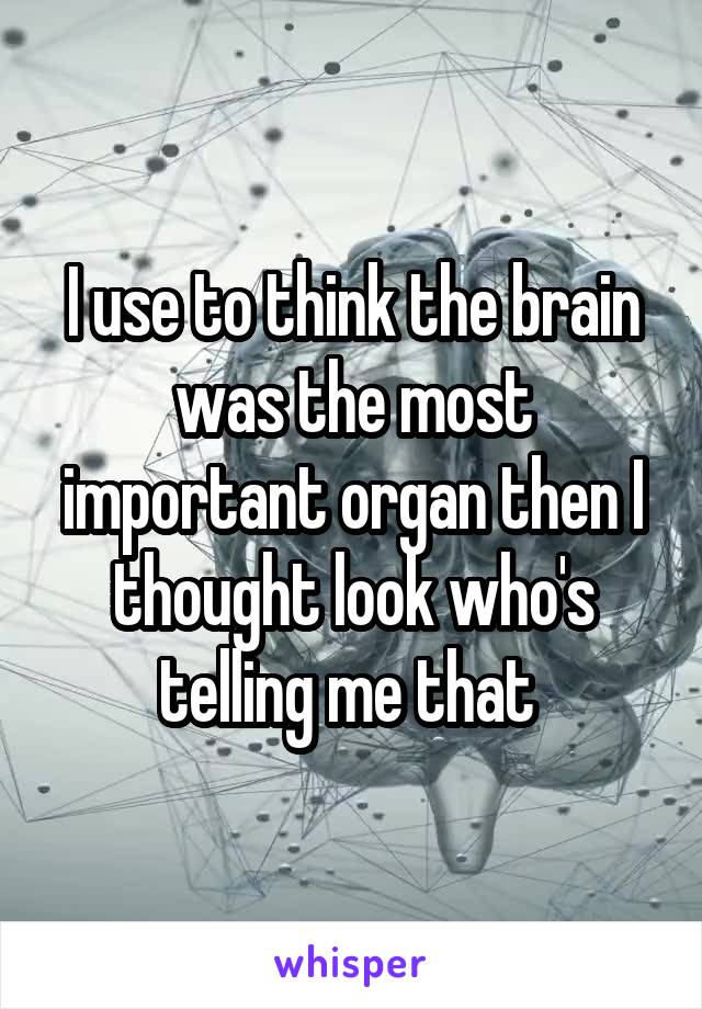 I use to think the brain was the most important organ then I thought look who's telling me that 