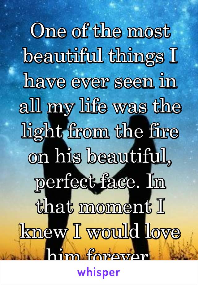 One of the most beautiful things I have ever seen in all my life was the light from the fire on his beautiful, perfect face. In that moment I knew I would love him forever.