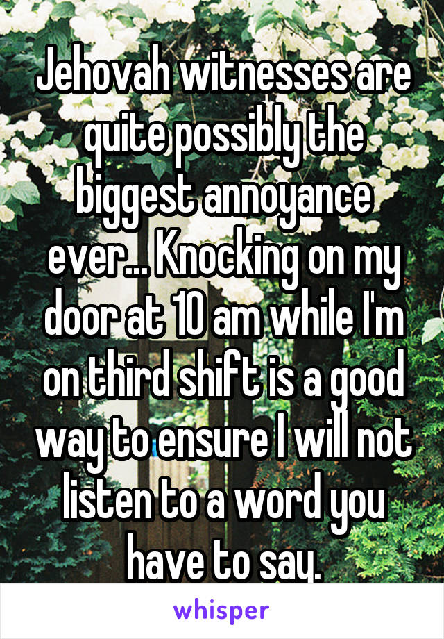 Jehovah witnesses are quite possibly the biggest annoyance ever... Knocking on my door at 10 am while I'm on third shift is a good way to ensure I will not listen to a word you have to say.