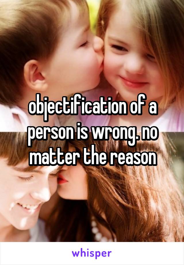 objectification of a person is wrong. no matter the reason