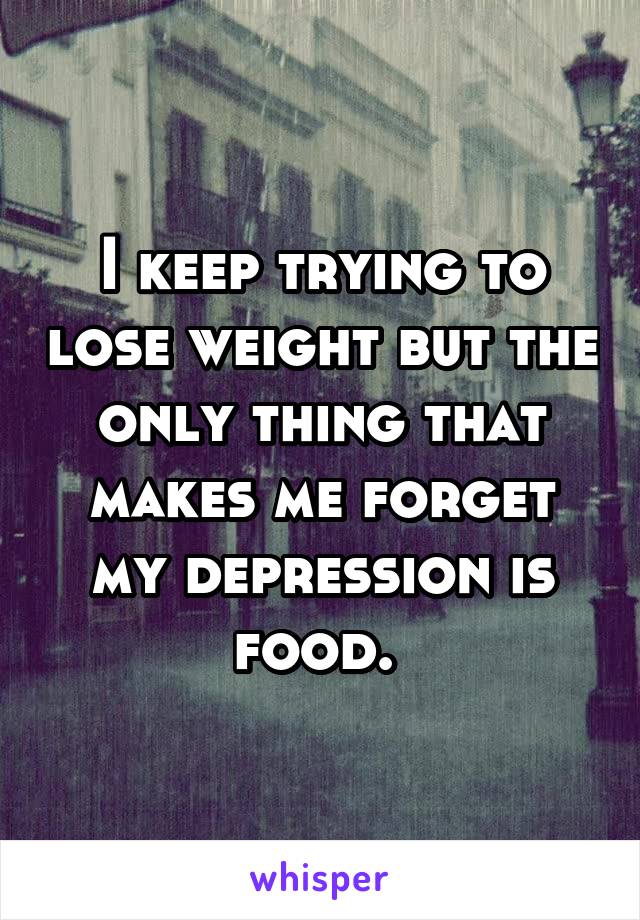 I keep trying to lose weight but the only thing that makes me forget my depression is food. 