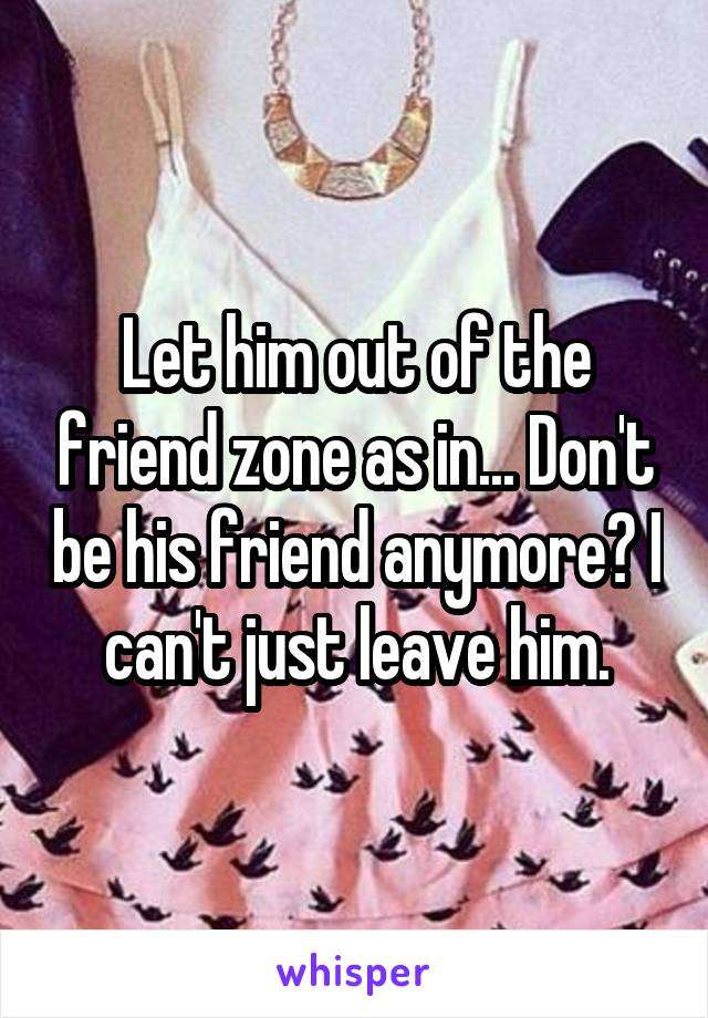 Let him out of the friend zone as in... Don't be his friend anymore? I can't just leave him.