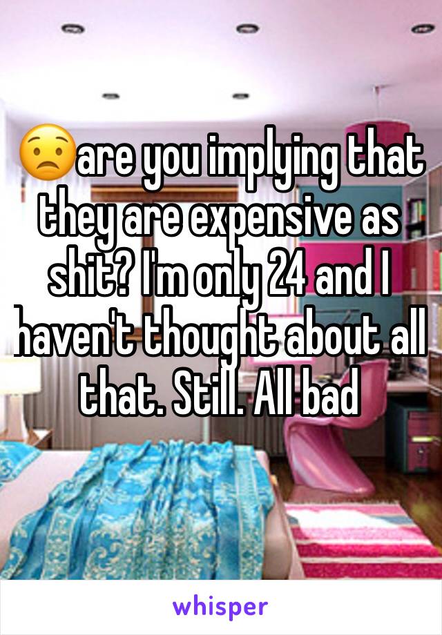 😟are you implying that they are expensive as shit? I'm only 24 and I haven't thought about all that. Still. All bad 