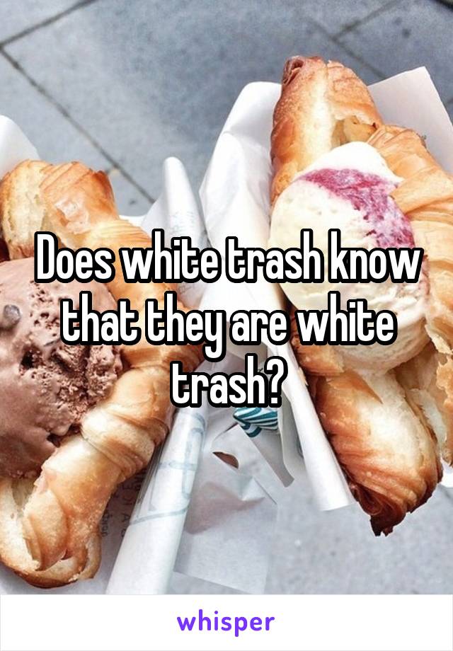 Does white trash know that they are white trash?