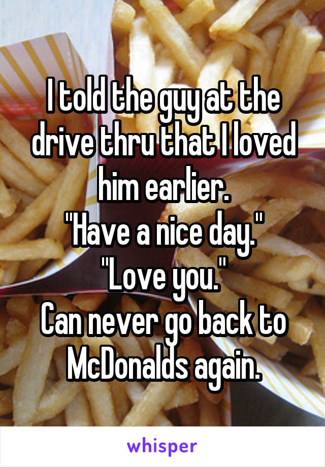 I told the guy at the drive thru that I loved him earlier.
"Have a nice day."
"Love you."
Can never go back to McDonalds again.