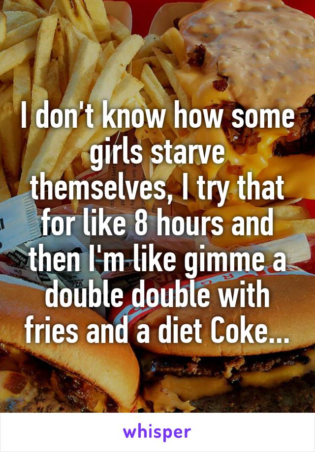 I don't know how some girls starve themselves, I try that for like 8 hours and then I'm like gimme a double double with fries and a diet Coke...