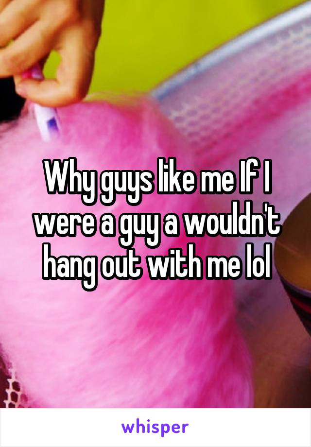 Why guys like me If I were a guy a wouldn't hang out with me lol